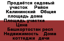 Продаётся садовый участок  › Район ­ Калининский › Общая площадь дома ­ 25 › Площадь участка ­ 600 › Цена ­ 65 000 - Башкортостан респ. Недвижимость » Дома, коттеджи, дачи продажа   . Башкортостан респ.